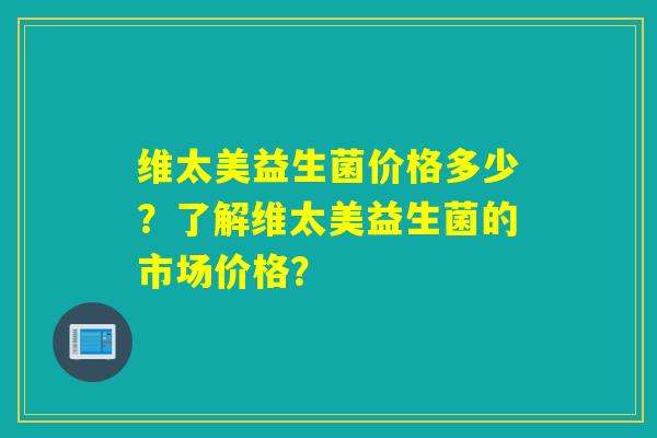 维太美益生菌价格多少？了解维太美益生菌的市场价格？