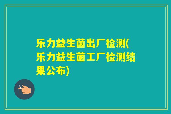 乐力益生菌出厂检测(乐力益生菌工厂检测结果公布)