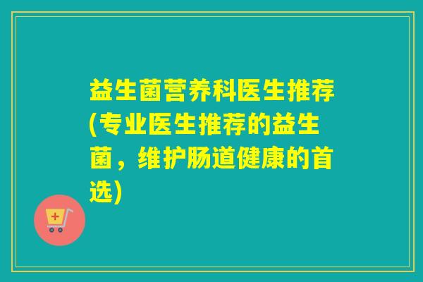 益生菌营养科医生推荐(专业医生推荐的益生菌,维护肠道健康的首选) 益生菌营养科医生推荐(专业医生推荐的益生菌,维护肠道健康的首选)