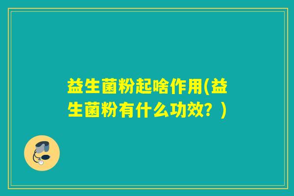 益生菌粉起啥作用(益生菌粉有什么功效?) 益生菌粉起啥作用(益生菌粉有什么功效?)