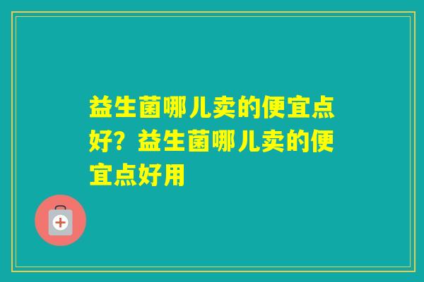 益生菌哪儿卖的便宜点好?益生菌哪儿卖的便宜点好用 益生菌哪儿卖的便宜点好?益生菌哪儿卖的便宜点好用