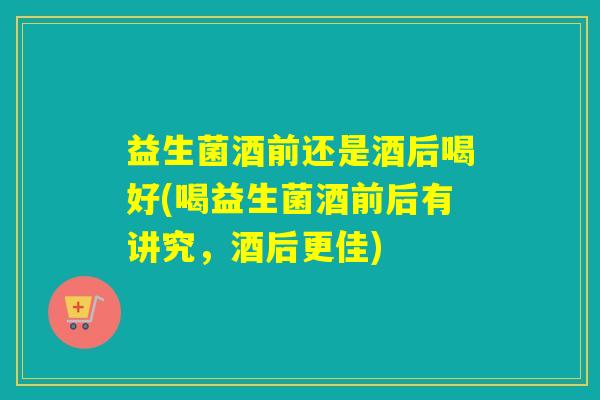 益生菌酒前还是酒后喝好(喝益生菌酒前后有讲究，酒后更佳)