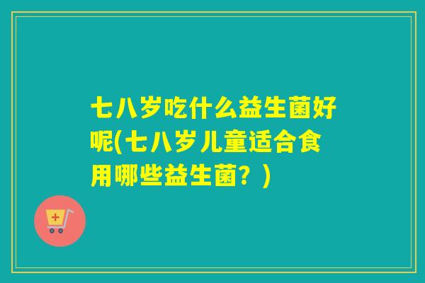 七八岁吃什么益生菌好呢(七八岁儿童适合食用哪些益生菌？)
