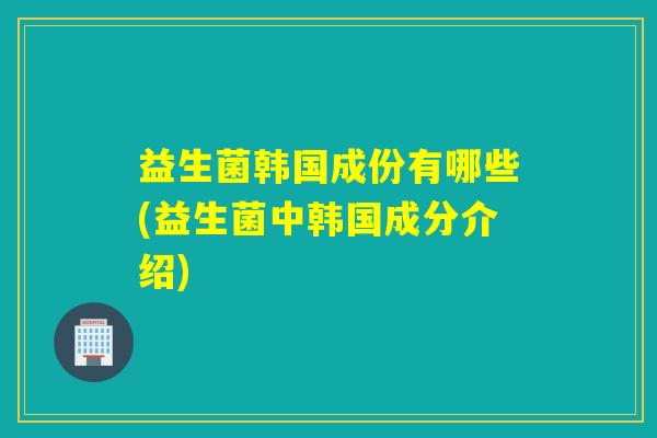 益生菌韩国成份有哪些(益生菌中韩国成分介绍)