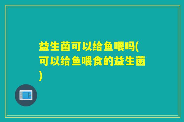 益生菌可以给鱼喂吗(可以给鱼喂食的益生菌)