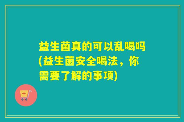 益生菌真的可以乱喝吗(益生菌安全喝法，你需要了解的事项)