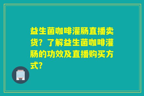 益生菌咖啡灌肠直播卖货？了解益生菌咖啡灌肠的功效及直播购买方式？