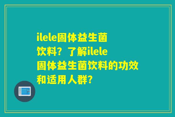 ilele固体益生菌饮料？了解ilele固体益生菌饮料的功效和适用人群？