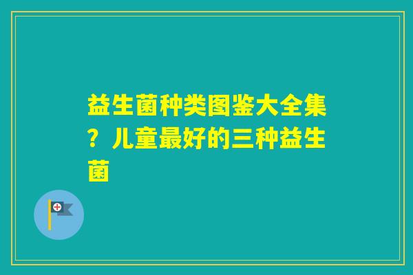 益生菌种类图鉴大全集?儿童好的三种益生菌 益生菌种类图鉴大全集?儿童好的三种益生菌