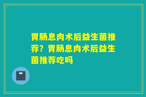 息肉术后益生菌推荐？息肉术后益生菌推荐吃吗