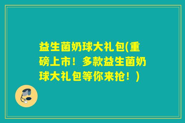 益生菌奶球大礼包(重磅上市！多款益生菌奶球大礼包等你来抢！)