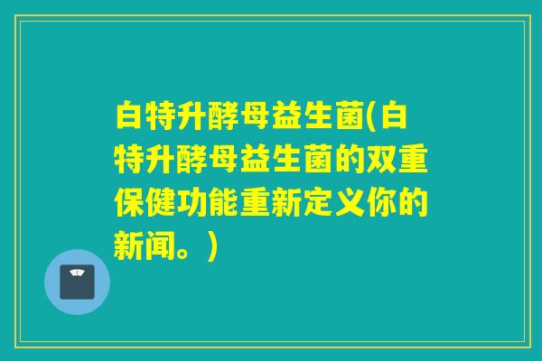 白特升酵母益生菌(白特升酵母益生菌的双重保健功能重新定义你的新闻。)