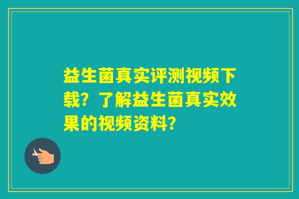 益生菌真实评测视频下载？了解益生菌真实效果的视频资料？