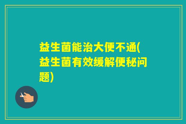 益生菌能大便不通(益生菌有效缓解问题)