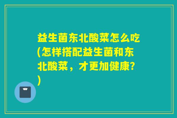 益生菌东北酸菜怎么吃(怎样搭配益生菌和东北酸菜，才更加健康？)