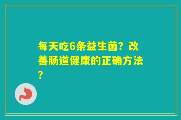 每天吃6条益生菌?改善肠道健康的正确方法? 每天吃6条益生菌?改善肠道健康的正确方法?