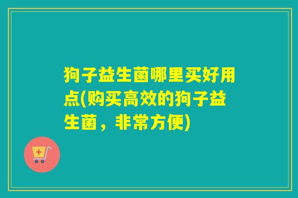 狗子益生菌哪里买好用点(购买高效的狗子益生菌,非常方便) 狗子益生菌哪里买好用点(购买高效的狗子益生菌,非常方便)