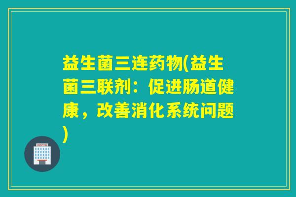 益生菌三连(益生菌三联剂：促进肠道健康，改善消化系统问题)
