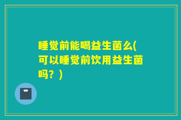 睡觉前能喝益生菌么(可以睡觉前饮用益生菌吗?) 睡觉前能喝益生菌么(可以睡觉前饮用益生菌吗?)