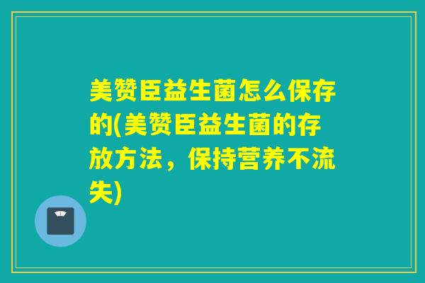 美赞臣益生菌怎么保存的(美赞臣益生菌的存放方法，保持营养不流失)