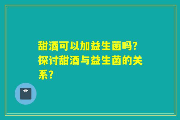 甜酒可以加益生菌吗?探讨甜酒与益生菌的关系? 甜酒可以加益生菌吗?探讨甜酒与益生菌的关系?