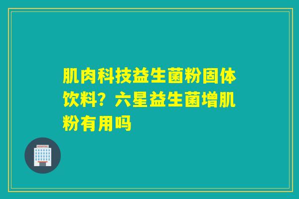 肌肉科技益生菌粉固体饮料？六星益生菌增肌粉有用吗