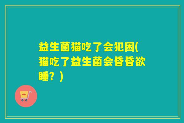益生菌猫吃了会犯困(猫吃了益生菌会昏昏欲睡?) 益生菌猫吃了会犯困(猫吃了益生菌会昏昏欲睡?)