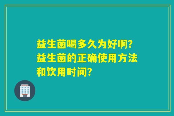 益生菌喝多久为好啊？益生菌的正确使用方法和饮用时间？
