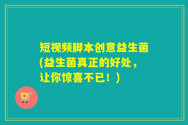 短视频脚本创意益生菌(益生菌真正的好处,让你惊喜不已!) 短视频脚本创意益生菌(益生菌真正的好处,让你惊喜不已!)