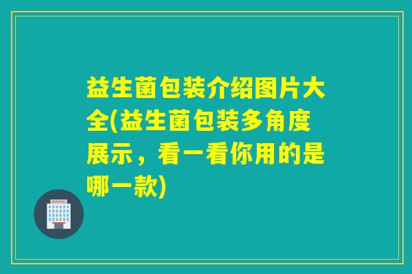 益生菌包装介绍图片大全(益生菌包装多角度展示，看一看你用的是哪一款)
