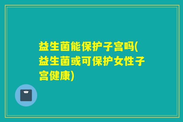 益生菌能保护子宫吗(益生菌或可保护女性子宫健康)