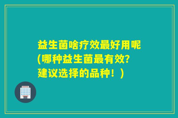 益生菌啥疗效好用呢(哪种益生菌有效？建议选择的品种！)