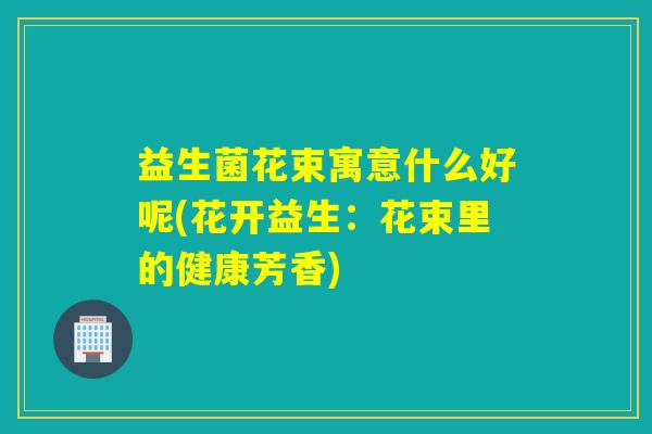 益生菌花束寓意什么好呢(花开益生:花束里的健康芳香) 益生菌花束寓意什么好呢(花开益生:花束里的健康芳香)