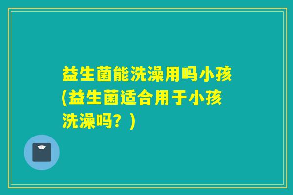 益生菌能洗澡用吗小孩(益生菌适合用于小孩洗澡吗？)