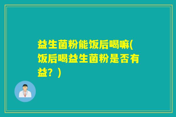 益生菌粉能饭后喝嘛(饭后喝益生菌粉是否有益？)