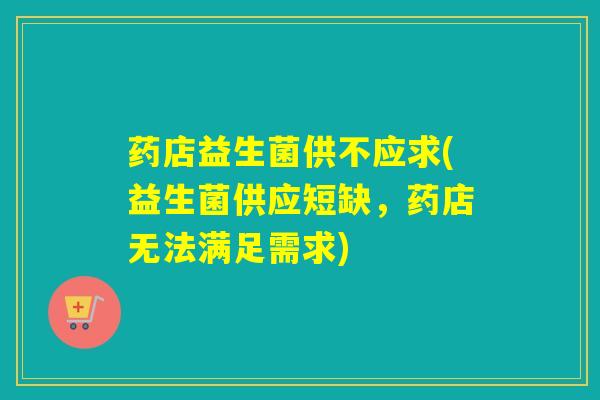 药店益生菌供不应求(益生菌供应短缺,药店无法满足需求) 药店益生菌供不应求(益生菌供应短缺,药店无法满足需求)