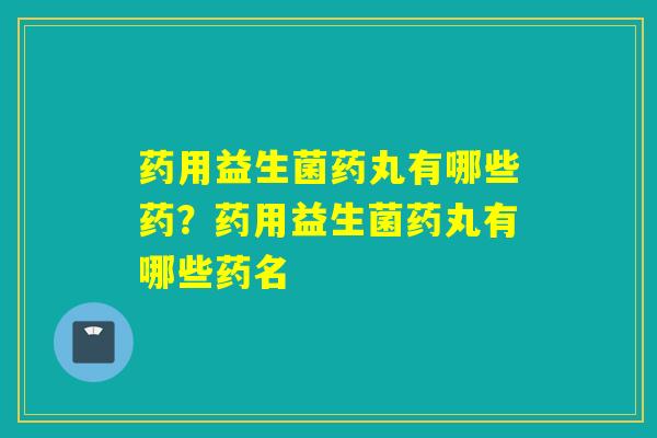 药用益生菌药丸有哪些药？药用益生菌药丸有哪些药名
