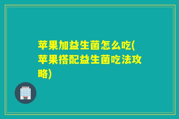 苹果加益生菌怎么吃(苹果搭配益生菌吃法攻略)