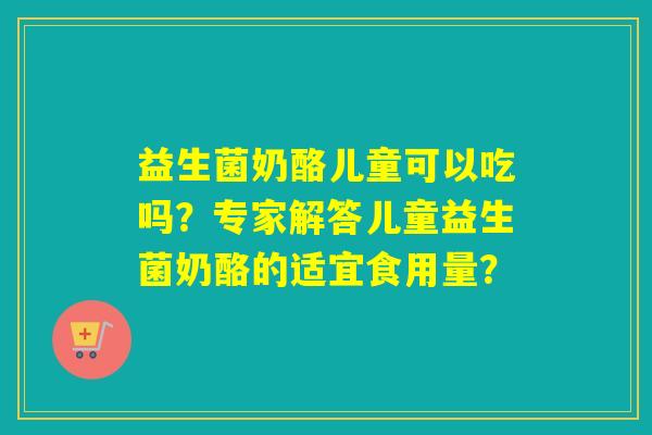 益生菌奶酪儿童可以吃吗？专家解答儿童益生菌奶酪的适宜食用量？