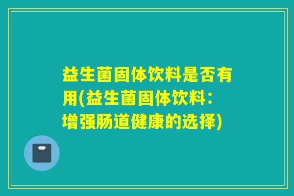 益生菌固体饮料是否有用(益生菌固体饮料：增强肠道健康的选择)