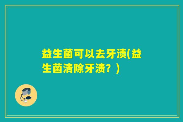 益生菌可以去牙渍(益生菌清除牙渍？)