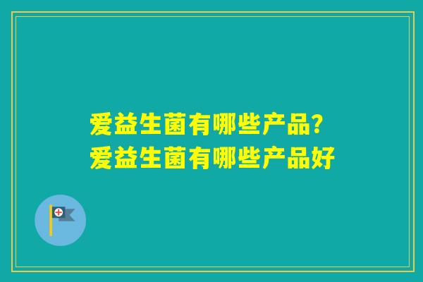 爱益生菌有哪些产品?爱益生菌有哪些产品好 爱益生菌有哪些产品?爱益生菌有哪些产品好
