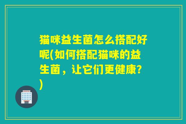 猫咪益生菌怎么搭配好呢(如何搭配猫咪的益生菌,让它们更健康?) 猫咪益生菌怎么搭配好呢(如何搭配猫咪的益生菌,让它们更健康?)