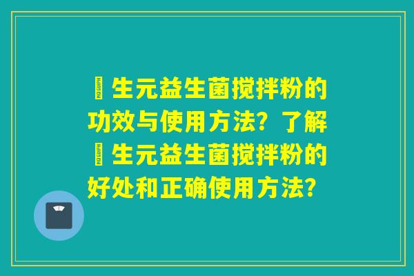 粏生元益生菌搅拌粉的功效与使用方法?了解粏生元益生菌搅拌粉的好处和正确使用方法? 粏生元益生菌搅拌粉的功效与使用方法?了解粏生元益生菌搅拌粉的好处和正确使用方法?