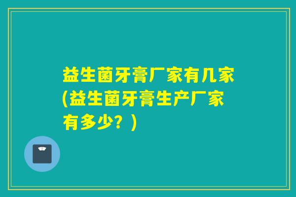 益生菌牙膏厂家有几家(益生菌牙膏生产厂家有多少？)