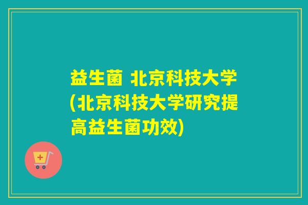 益生菌 北京科技大学(北京科技大学研究提高益生菌功效)