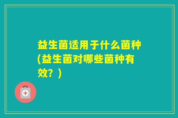 益生菌适用于什么菌种(益生菌对哪些菌种有效？)
