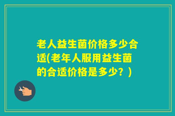 老人益生菌价格多少合适(老年人服用益生菌的合适价格是多少？)