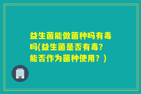 益生菌能做菌种吗有毒吗(益生菌是否有毒？能否作为菌种使用？)