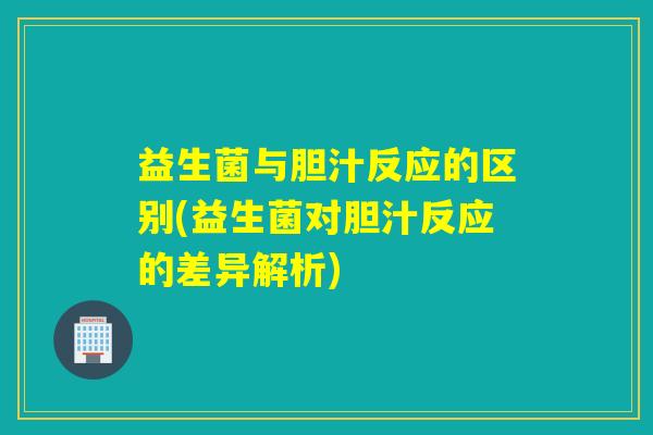 益生菌与胆汁反应的区别(益生菌对胆汁反应的差异解析)